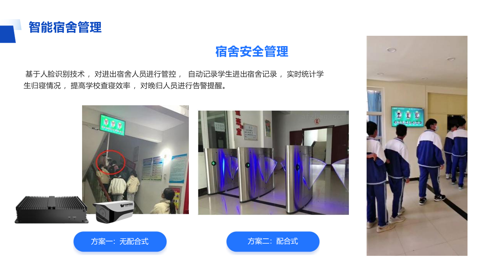智能宿舍管理 宿舍安全管理 基于人脸识别技术 ，对进出宿舍人员进行管控 ， 自动记录学生进出宿舍记录 ，实时统计学 生归寝情况 ，提高学校查寝效率 ，对晚归人员进行告警提醒。 方案一：无配合式 方案二：配合式