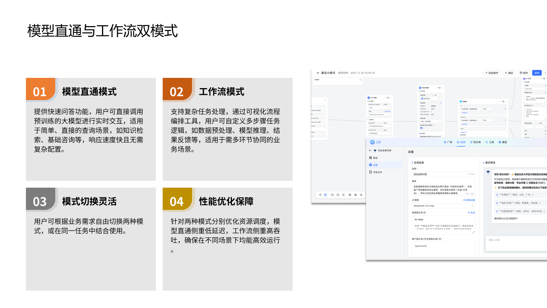 模型直通与工作流双模式 模型直通模式 提供快速问答功能，用户可直接调用预训练的大模型进行实时交互，适用于简单、直接的查询场景，如知识检索、基础咨询等，响应速度快且无需复杂配置。 01 工作流模式 支持复杂任务处理，通过可视化流程编排工具，用户可自定义多步骤任务逻辑，如数据预处理、模型推理、结果反馈等，适用于需多环节协同的业务场景。 模式切换灵活 用户可根据业务需求自由切换两种模式，或在同一任务中结合使用。 性能优化保障 针对两种模式分别优化资源调度，模型直通侧重低延迟，工作流侧重高吞吐，确保在不同场景下均能高效运行。 02 03 04
