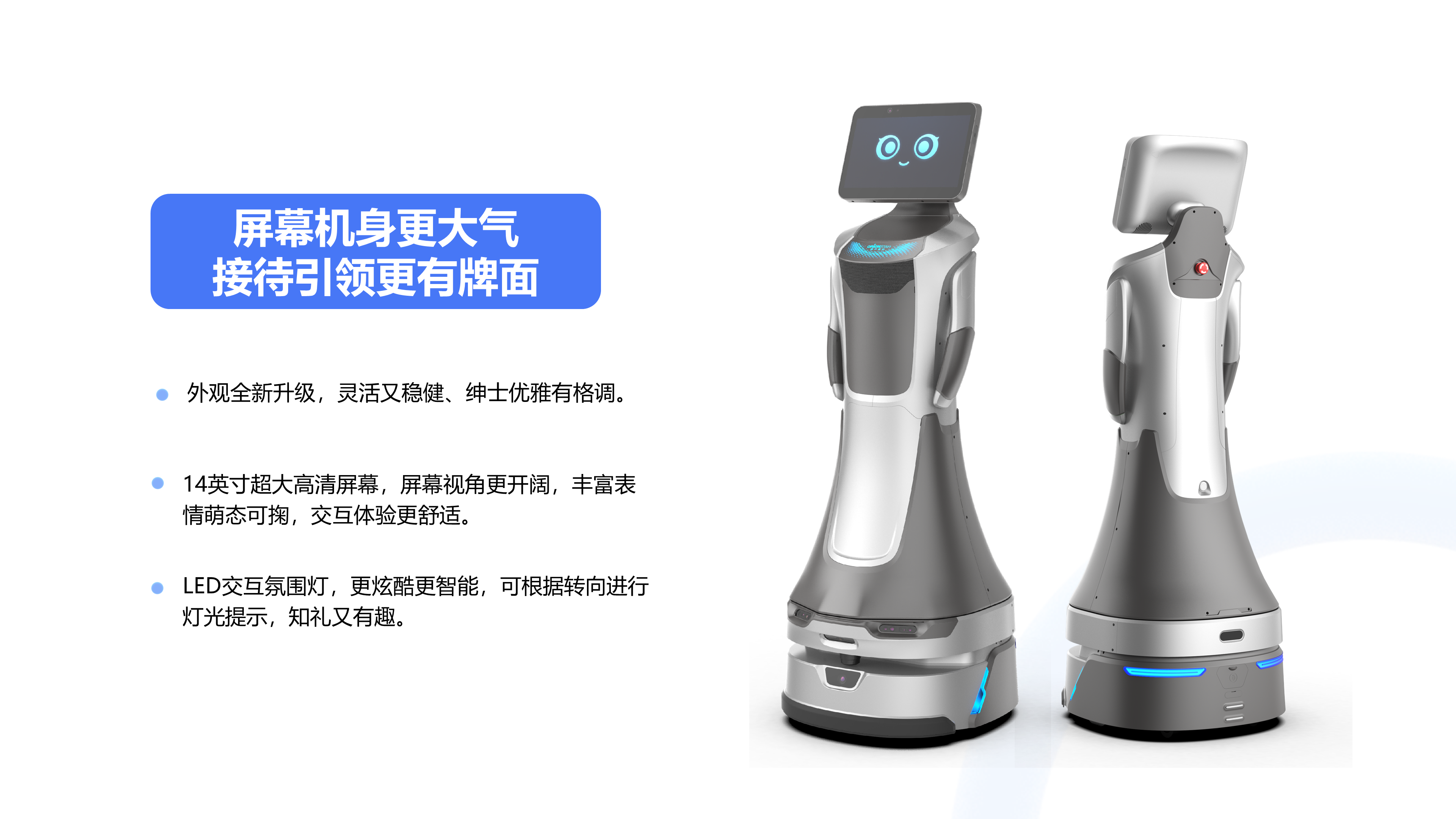 14英寸超大高清屏幕，屏幕视角更开阔，丰富表情萌态可掬，交互体验更舒适。 外观全新升级，灵活又稳健、绅士优雅有格调。 LED交互氛围灯，更炫酷更智能，可根据转向进行灯光提示，知礼又有趣。 屏幕机身更大气 接待引领更有牌面