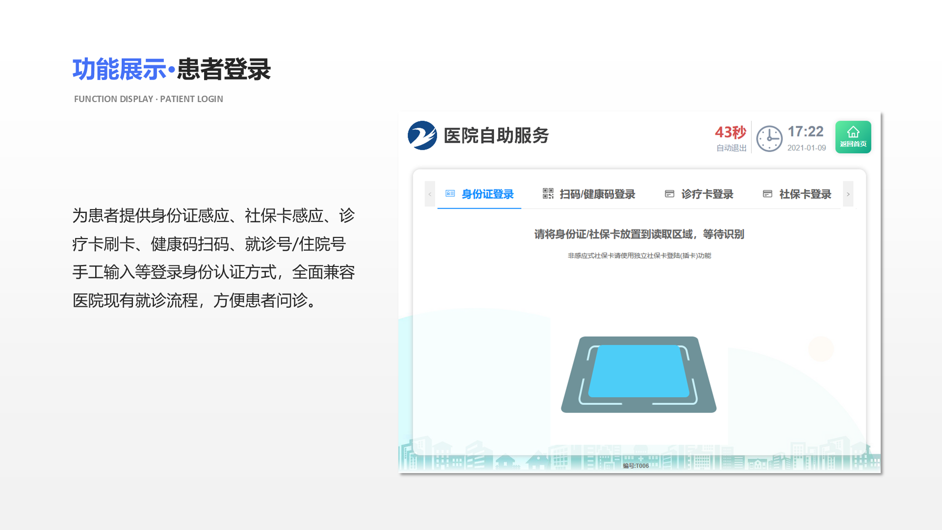 为患者提供身份证感应、社保卡感应、诊疗卡刷卡、健康码扫码、就诊号/住院号手工输入等登录身份认证方式，全面兼容医院现有就诊流程，方便患者问诊。 功能展示&middot;患者登录 Function display &middot; patient login