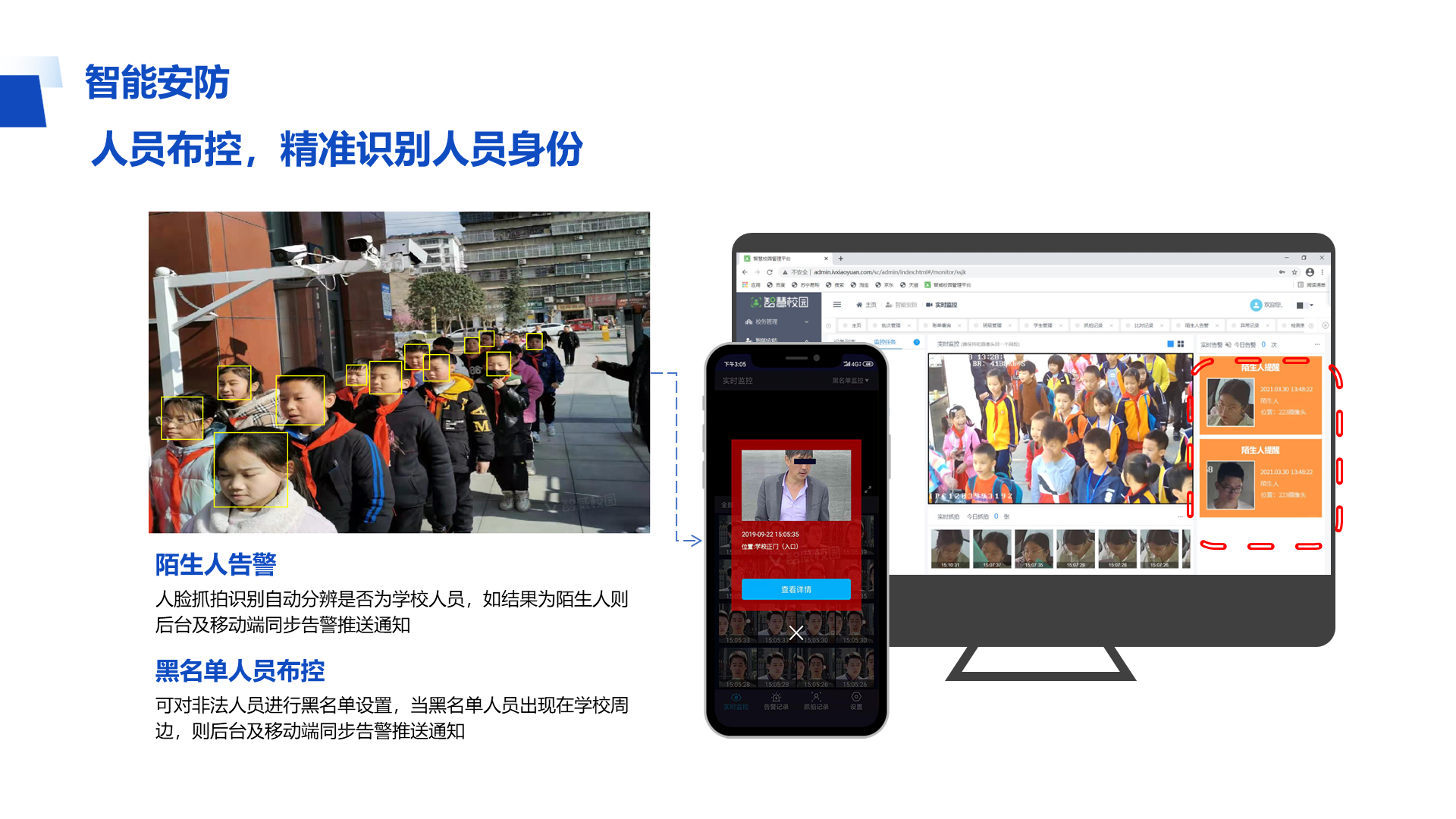 智能安防 人员布控，精准识别人员身份 陌生人告警 人脸抓拍识别自动分辨是否为学校人员，如结果为陌生人则后台及移动端同步告警推送通知 黑名单人员布控 可对非法人员进行黑名单设置，当黑名单人员出现在学校周边，则后台及移动端同步告警推送通知