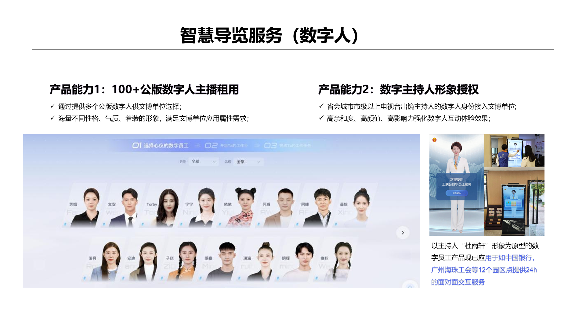 智慧导览服务（数字人） 通过提供多个公版数字人供文博单位选择； 海量不同性格、气质、着装的形象，满足文博单位应用属性需求； 产品能力2：数字主持人形象授权 产品能力1：100+公版数字人主播租用 省会城市市级以上电视台出镜主持人的数字人身份接入文博单位; 高亲和度、高颜值、高影响力强化数字人互动体验效果； 以主持人&ldquo;杜雨轩&rdquo;形象为原型的数字员工产品现已应用于如中国银行，广州海珠工会等12个园区点提供24h的面对面交互服务