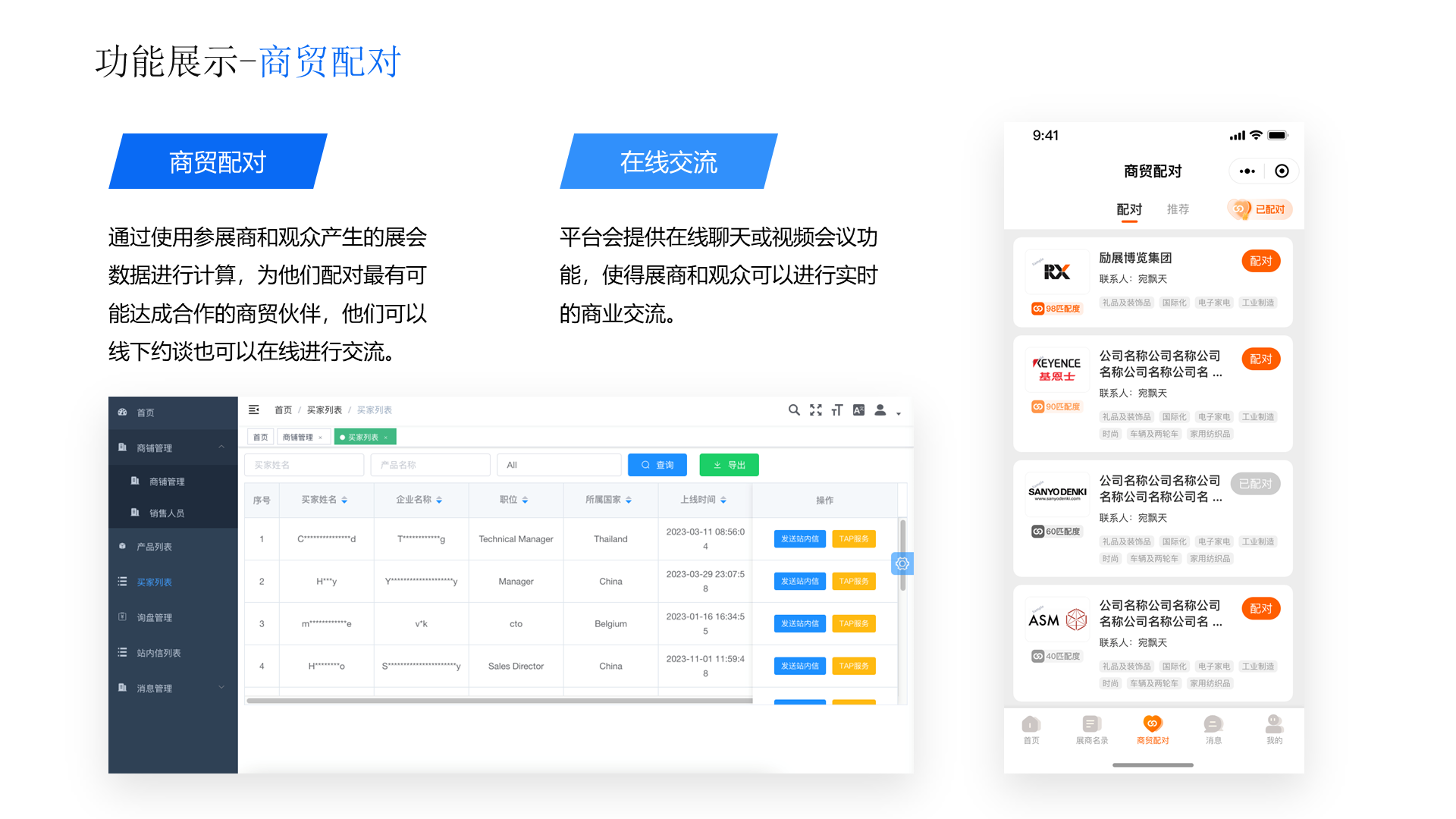 功能展示-商贸配对 商贸配对 通过使用参展商和观众产生的展会数据进行计算，为他们配对最有可能达成合作的商贸伙伴，他们可以线下约谈也可以在线进行交流。 在线交流 平台会提供在线聊天或视频会议功能，使得展商和观众可以进行实时的商业交流。