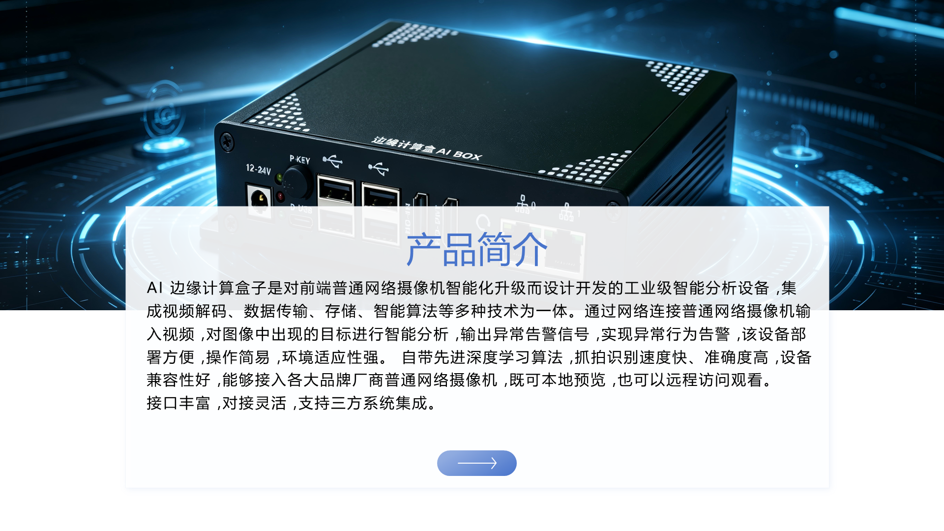 AI 边缘计算盒子是对前端普通网络摄像机智能化升级而设计开发的工业级智能分析设备 ,集成视频解码、数据传输、存储、智能算法等多种技术为一体。通过网络连接普通网络摄像机输入视频 ,对图像中出现的目标进行智能分析 ,输出异常告警信号 ,实现异常行为告警 ,该设备部署方便 ,操作简易 ,环境适应性强。 自带先进深度学习算法 ,抓拍识别速度快、准确度高 ,设备兼容性好 ,能够接入各大品牌厂商普通网络摄像机 ,既可本地预览 ,也可以远程访问观看。 接口丰富 ,对接灵活 ,支持三方系统集成。 产品简介