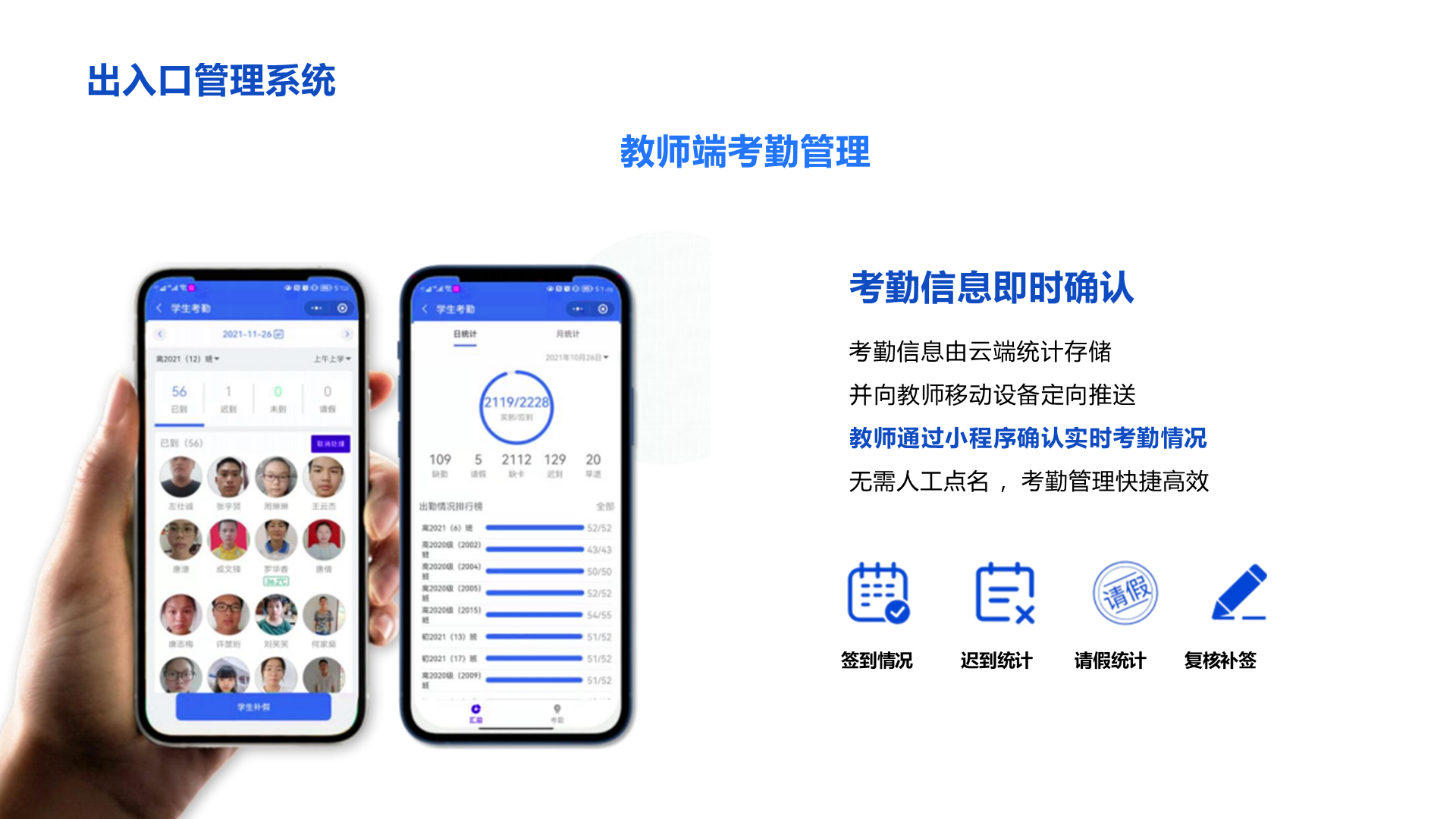 出入口管理系统 教师端考勤管理 考勤信息即时确认 考勤信息由云端统计存储 并向教师移动设备定向推送 教师通过小程序确认实时考勤情况 无需人工点名 ，考勤管理快捷高效 签到情况 迟到统计 请假统计 复核补签