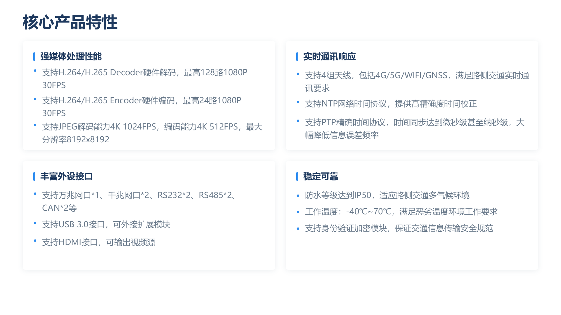 核心产品特性 强媒体处理性能 ● 支持H.264/H.265 Decoder硬件解码，最高128路1080P 30FPS ● 支持H.264/H.265 Encoder硬件编码，最高24路1080P 30FPS ● 支持JPEG解码能力4K 1024FPS，编码能力4K 512FPS，最大分辨率8192x8192 实时通讯响应 ● 支持4组天线，包括4G/5G/WIFI/GNSS，满足路侧交通实时通讯要求 ● 支持NTP网络时间协议，提供高精确度时间校正 ● 支持PTP精确时间协议，时间同步达到微秒级甚至纳秒级，大幅降低信息误差频率 丰富外设接口 ● 支持万兆网口*1、千兆网口*2、RS232*2、RS485*2、CAN*2等 ● 支持USB 3.0接口，可外接扩展模块 ● 支持HDMI接口，可输出视频源 稳定可靠 ● 防水等级达到IP50，适应路侧交通多气候环境 ● 工作温度：-40℃~70℃，满足恶劣温度环境工作要求 ● 支持身份验证加密模块，保证交通信息传输安全规范
