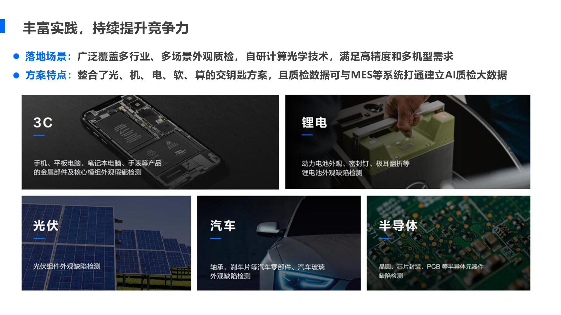 丰富实践， 持续提升竞争力 落地场景：广泛覆盖多行业、 多场景外观质检， 自研计算光学技术， 满足高精度和多机型需求 方案特点： 整合了光、 机、 电、 软、 算的交钥匙方案， 且质检数据可与MES等系统打通建立AI质检大数据