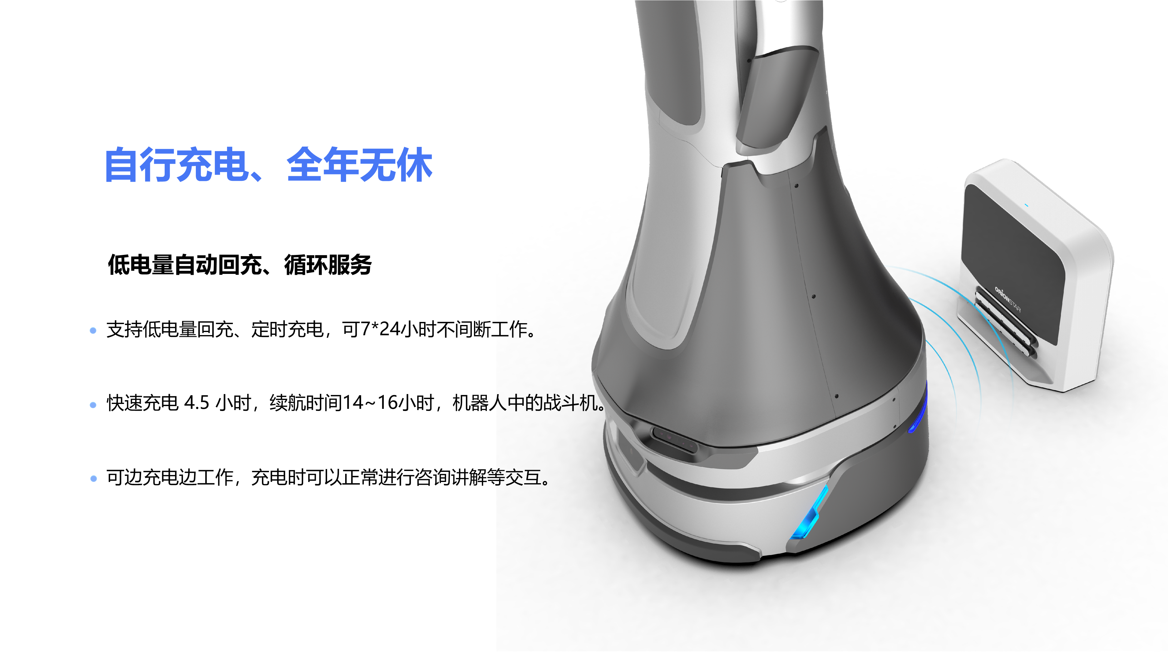 支持低电量回充、定时充电，可7*24小时不间断工作。 快速充电 4.5 小时，续航时间14~16小时，机器人中的战斗机。 自行充电、全年无休 低电量自动回充、循环服务 可边充电边工作，充电时可以正常进行咨询讲解等交互。