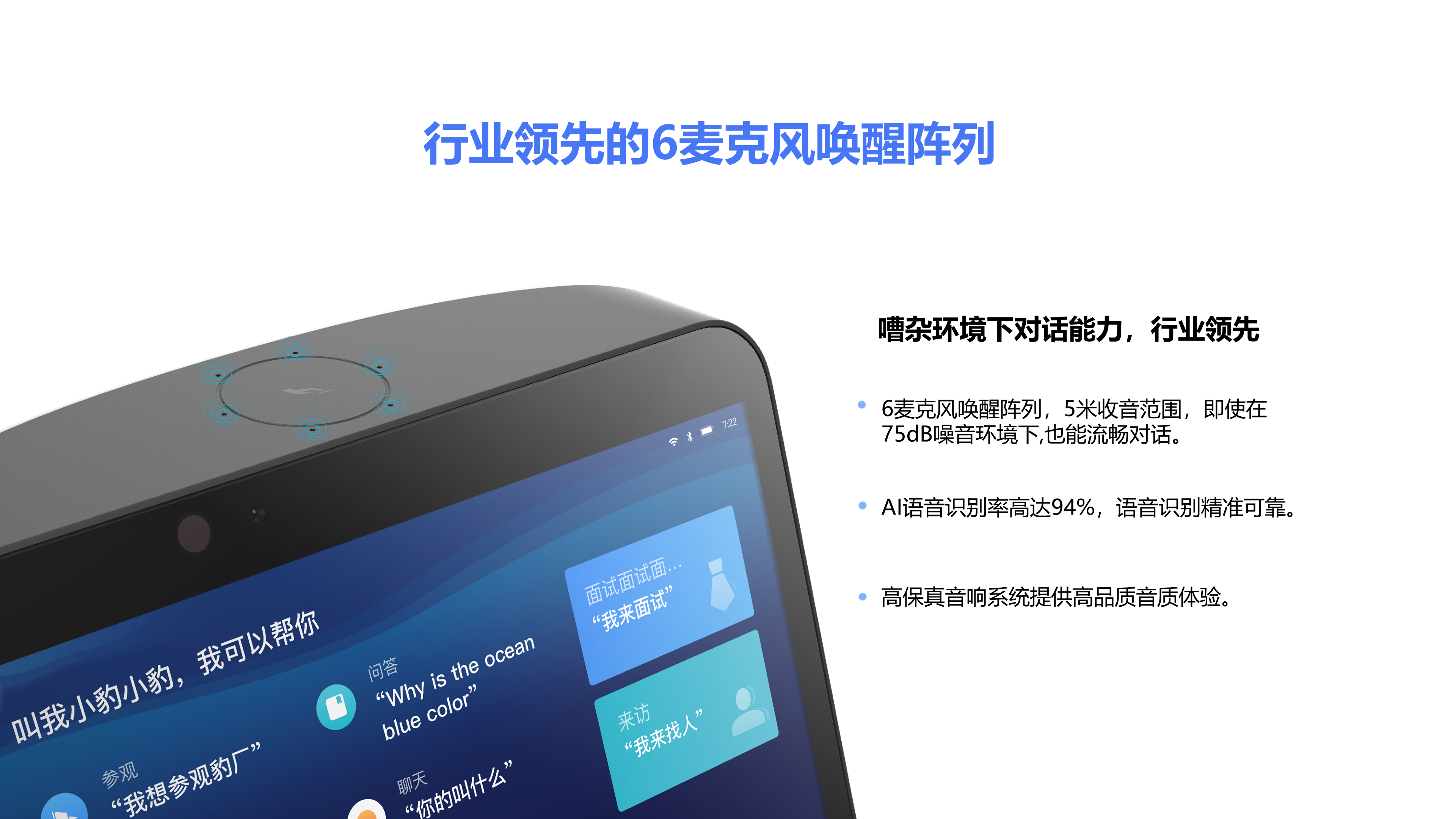 行业领先的6麦克风唤醒阵列 嘈杂环境下对话能力，行业领先 6麦克风唤醒阵列，5米收音范围，即使在75dB噪音环境下,也能流畅对话。 AI语音识别率高达94%，语音识别精准可靠。 高保真音响系统提供高品质音质体验。