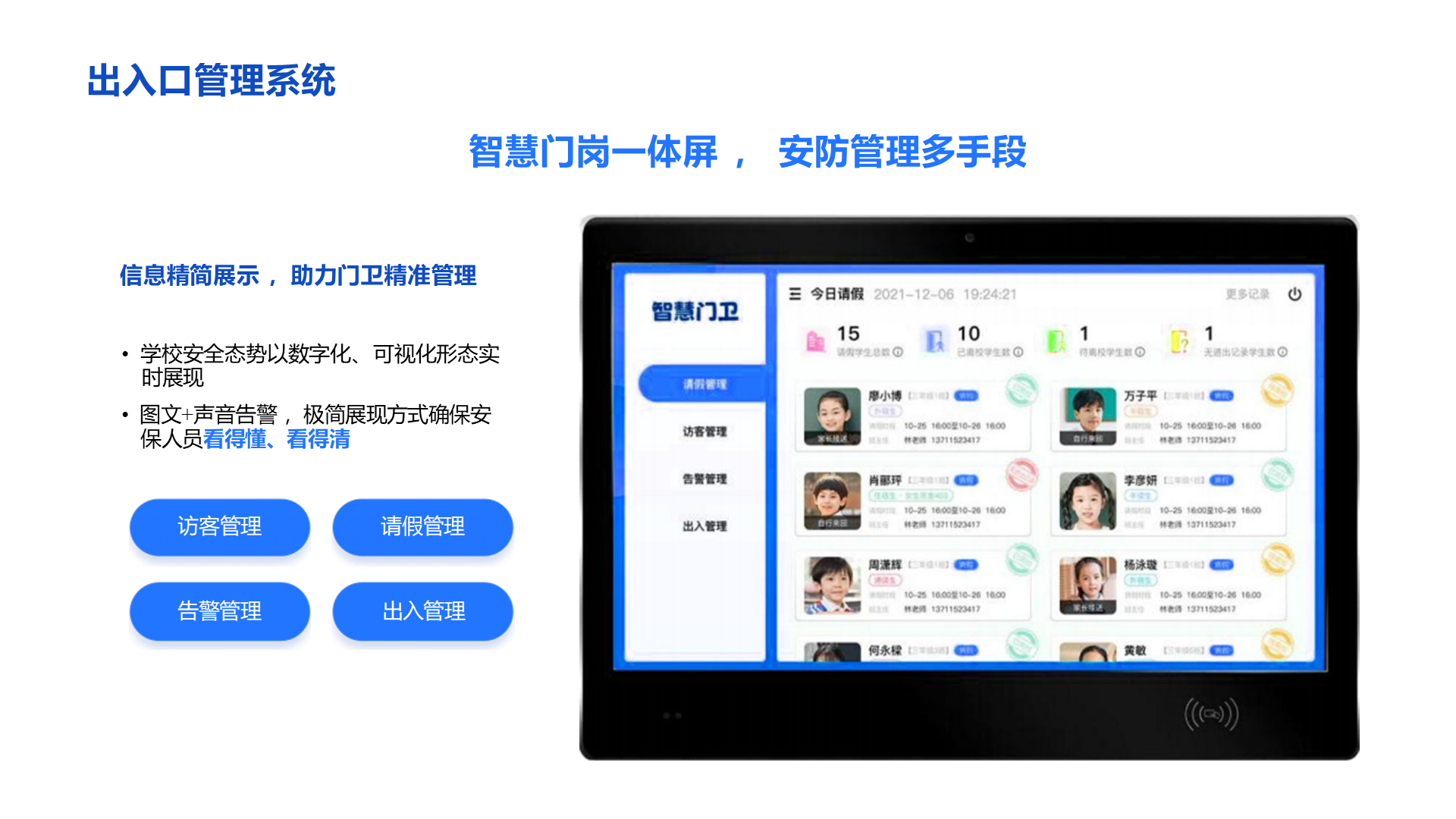 出入口管理系统 智慧门岗一体屏 ， 安防管理多手段 信息精简展示 ，助力门卫精准管理 &bull; 学校安全态势以数字化、 可视化形态实时展现 &bull; 图文+声音告警 ，极简展现方式确保安保人员看得懂、看得清 请假管理 出入管理 访客管理 告警管理