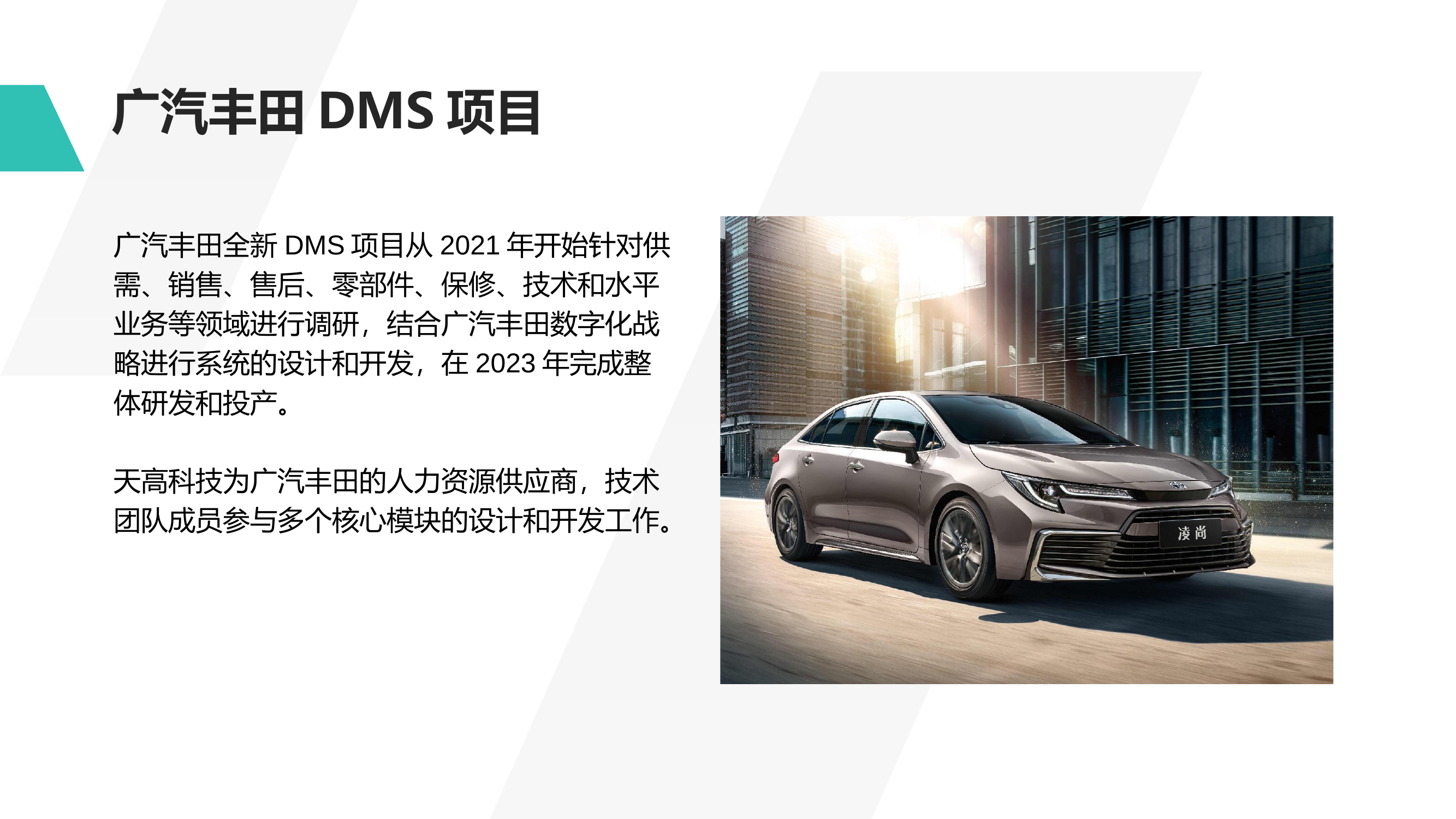 广汽丰田DMS项目 广汽丰田全新DMS项目从2021年开始针对供需、销售、售后、零部件、保修、技术和水平业务等领域进行调研，结合广汽丰田数字化战略进行系统的设计和开发，在2023年完成整体研发和投产。 天高科技为广汽丰田的人力资源供应商，技术团队成员参与多个核心模块的设计和开发工作。