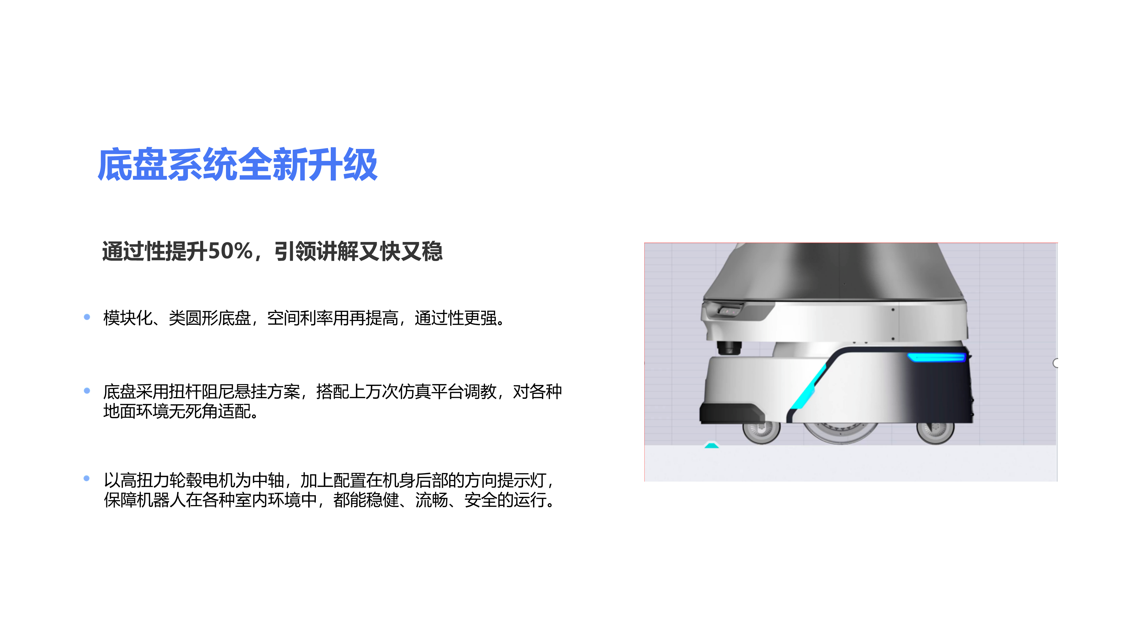 通过性提升50%，引领讲解又快又稳 模块化、类圆形底盘，空间利率用再提高，通过性更强。 以高扭力轮毂电机为中轴，加上配置在机身后部的方向提示灯，保障机器人在各种室内环境中，都能稳健、流畅、安全的运行。 底盘采用扭杆阻尼悬挂方案，搭配上万次仿真平台调教，对各种地面环境无死角适配。 底盘系统全新升级