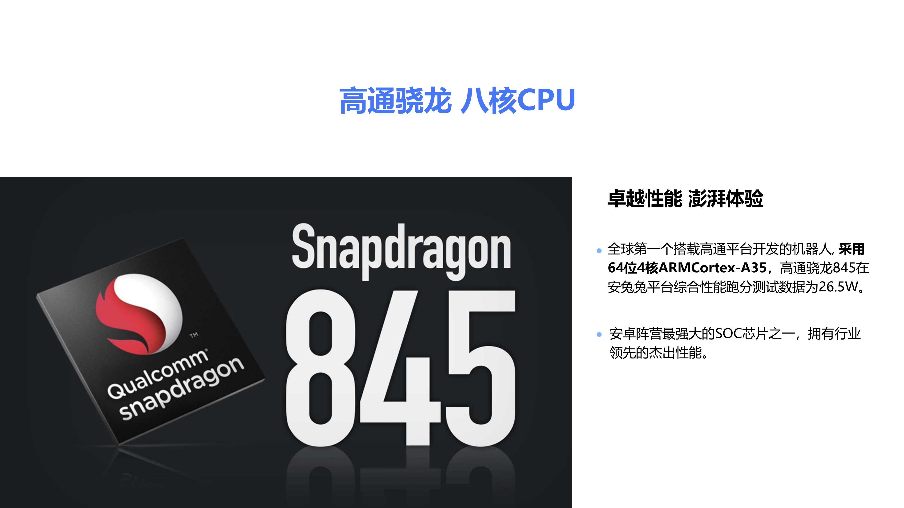 卓越性能 澎湃体验 全球第一个搭载高通平台开发的机器人, 采用64位4核ARMCortex-A35，高通骁龙845在安兔兔平台综合性能跑分测试数据为26.5W。 高通骁龙 八核CPU 安卓阵营最强大的SOC芯片之一，拥有行业领先的杰出性能。