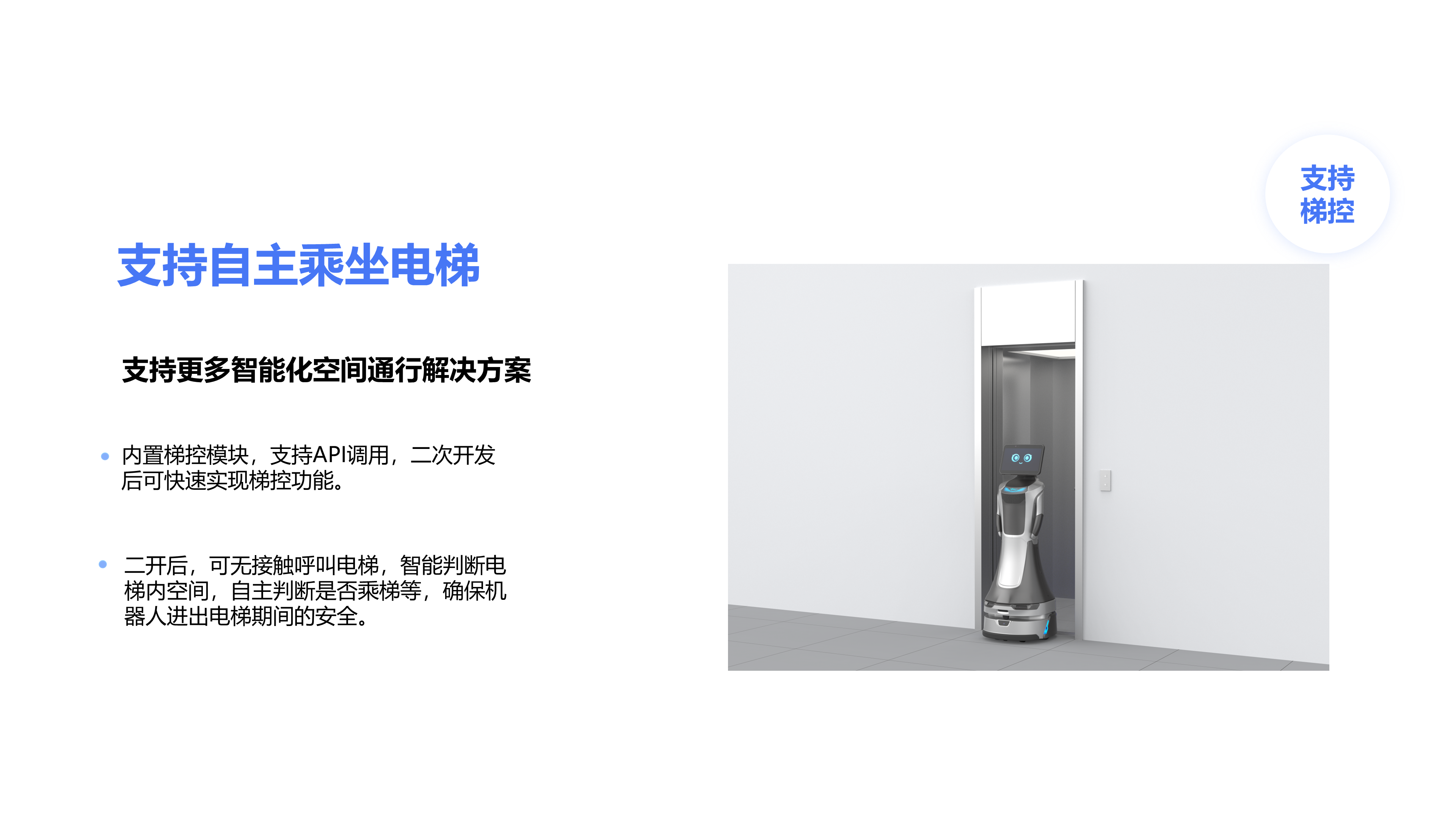 支持更多智能化空间通行解决方案 内置梯控模块，支持API调用，二次开发后可快速实现梯控功能。 二开后，可无接触呼叫电梯，智能判断电梯内空间，自主判断是否乘梯等，确保机器人进出电梯期间的安全。 支持自主乘坐电梯 支持 梯控
