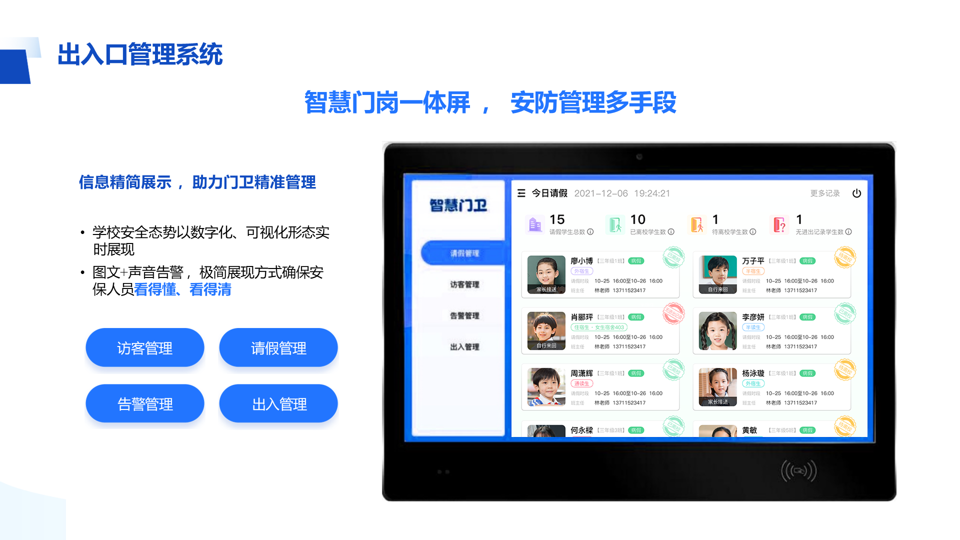 信息精简展示 ，助力门卫精准管理 • 学校安全态势以数字化、可视化形态实 时展现 • 图文+声音告警 ，极简展现方式确保安 保人员看得懂、看得清 出入口管理系统 智慧门岗一体屏 ， 安防管理多手段 出入管理 访客管理 请假管理 告警管理