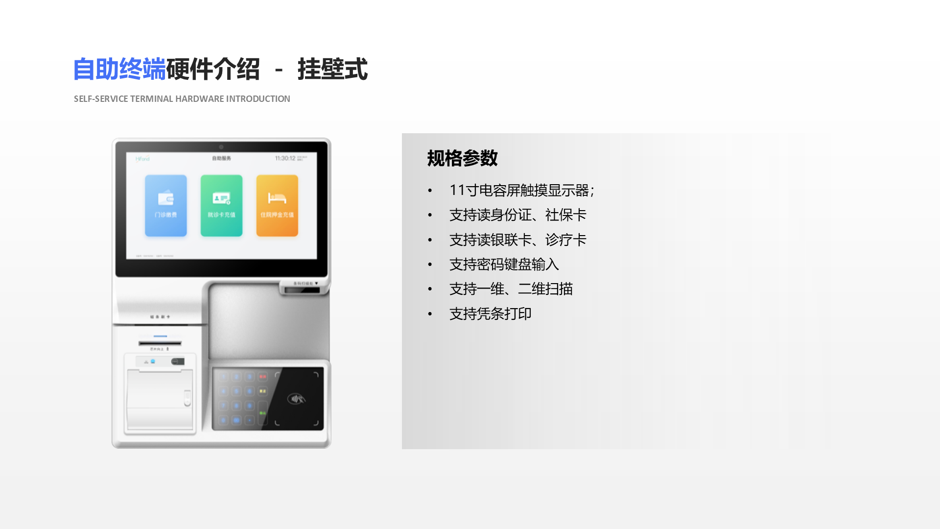 自助终端硬件介绍 － 挂壁式 Self-service terminal hardware introduction 规格参数 11寸电容屏触摸显示器； 支持读身份证、社保卡 支持读银联卡、诊疗卡 支持密码键盘输入 支持一维、二维扫描 支持凭条打印