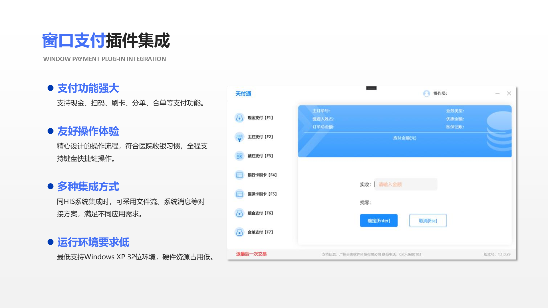 支付功能强大 支持现金、扫码、刷卡、分单、合单等支付功能。 友好操作体验 精心设计的操作流程，符合医院收银习惯，全程支 持键盘快捷键操作。 多种集成方式 同HIS系统集成时，可采用文件流、系统消息等对 接方案，满足不同应用需求。 运行环境要求低 最低支持Windows XP 32位环境，硬件资源占用低。 窗口支付插件集成 Window payment plug-in integration