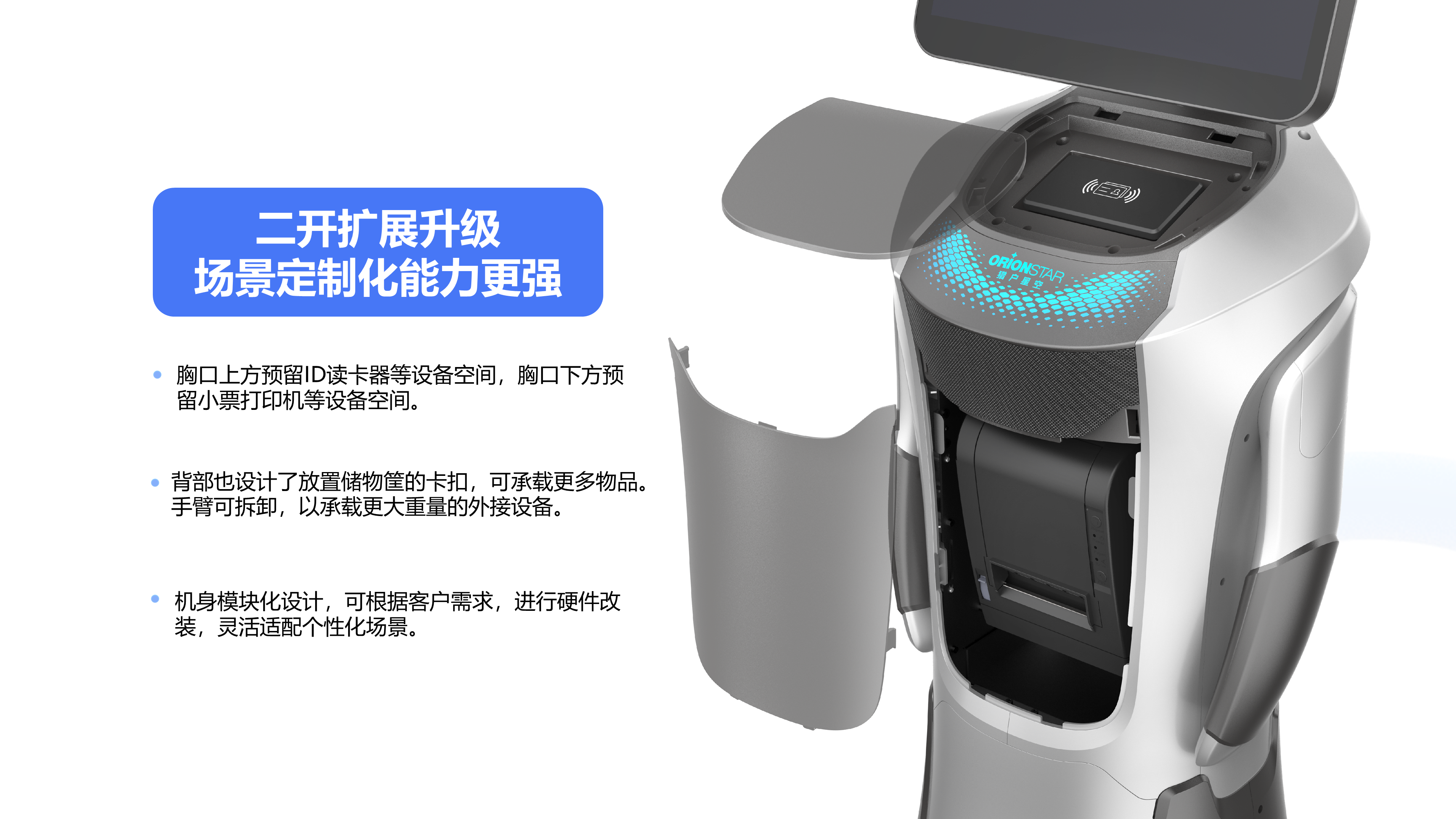 机身模块化设计，可根据客户需求，进行硬件改装，灵活适配个性化场景。 胸口上方预留ID读卡器等设备空间，胸口下方预留小票打印机等设备空间。 背部也设计了放置储物筐的卡扣，可承载更多物品。手臂可拆卸，以承载更大重量的外接设备。 二开扩展升级 场景定制化能力更强